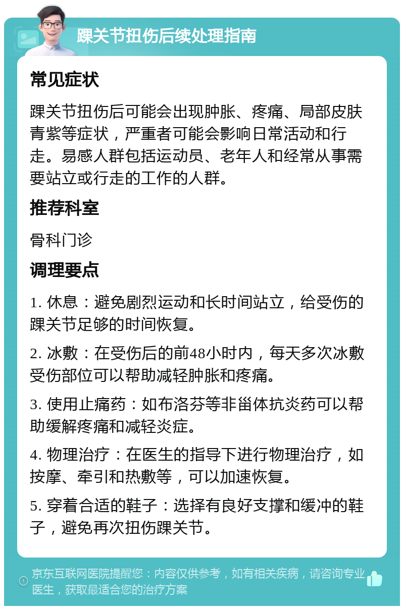 踝关节扭伤后续处理指南 常见症状 踝关节扭伤后可能会出现肿胀、疼痛、局部皮肤青紫等症状，严重者可能会影响日常活动和行走。易感人群包括运动员、老年人和经常从事需要站立或行走的工作的人群。 推荐科室 骨科门诊 调理要点 1. 休息：避免剧烈运动和长时间站立，给受伤的踝关节足够的时间恢复。 2. 冰敷：在受伤后的前48小时内，每天多次冰敷受伤部位可以帮助减轻肿胀和疼痛。 3. 使用止痛药：如布洛芬等非甾体抗炎药可以帮助缓解疼痛和减轻炎症。 4. 物理治疗：在医生的指导下进行物理治疗，如按摩、牵引和热敷等，可以加速恢复。 5. 穿着合适的鞋子：选择有良好支撑和缓冲的鞋子，避免再次扭伤踝关节。