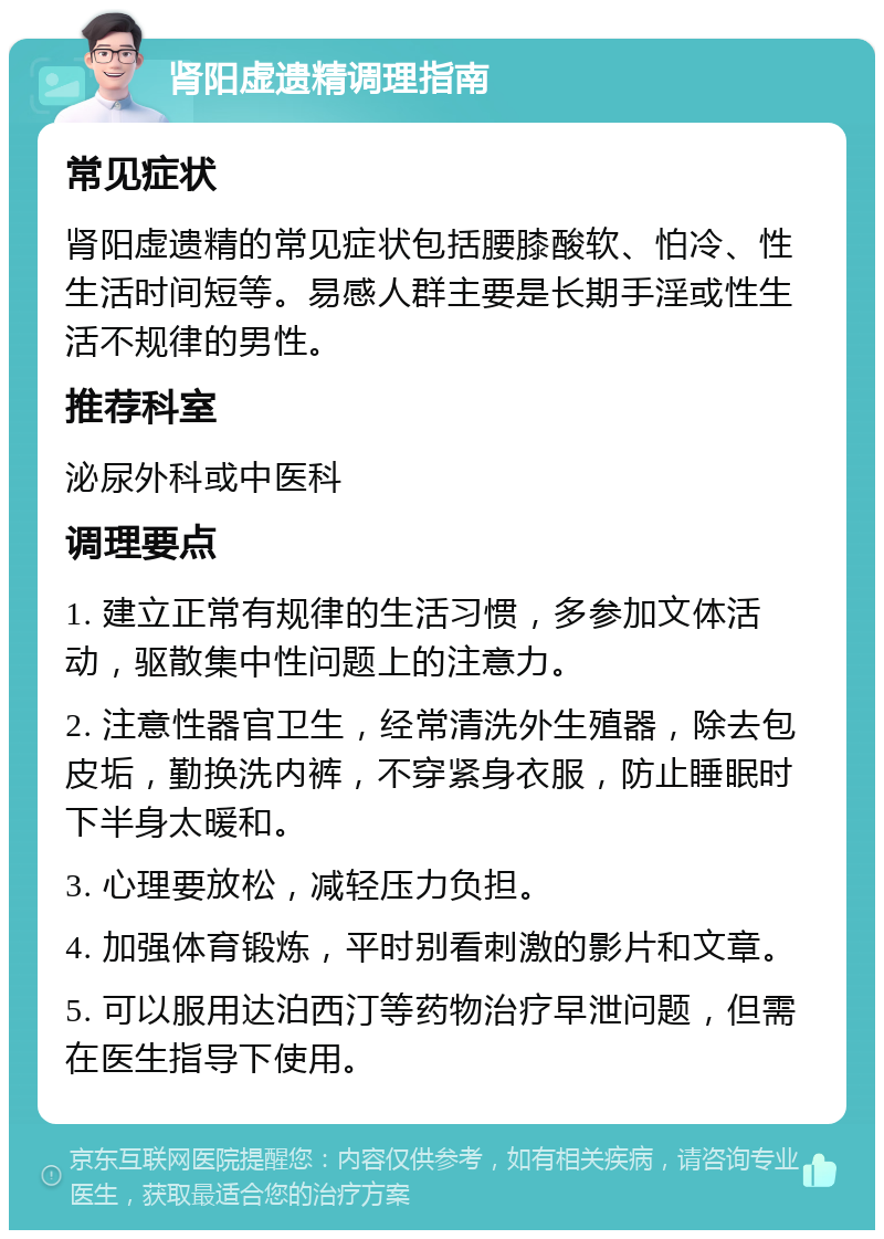 肾阳虚遗精调理指南 常见症状 肾阳虚遗精的常见症状包括腰膝酸软、怕冷、性生活时间短等。易感人群主要是长期手淫或性生活不规律的男性。 推荐科室 泌尿外科或中医科 调理要点 1. 建立正常有规律的生活习惯，多参加文体活动，驱散集中性问题上的注意力。 2. 注意性器官卫生，经常清洗外生殖器，除去包皮垢，勤换洗内裤，不穿紧身衣服，防止睡眠时下半身太暖和。 3. 心理要放松，减轻压力负担。 4. 加强体育锻炼，平时别看刺激的影片和文章。 5. 可以服用达泊西汀等药物治疗早泄问题，但需在医生指导下使用。