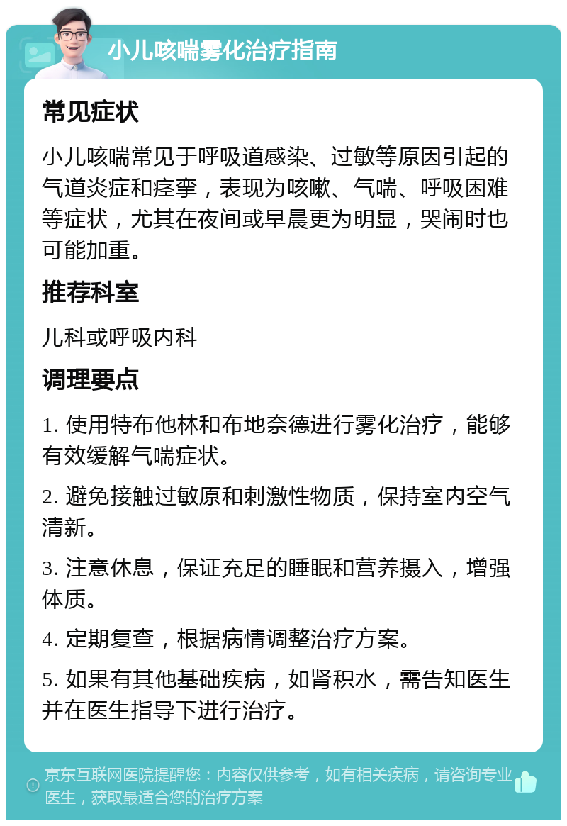 小儿咳喘雾化治疗指南 常见症状 小儿咳喘常见于呼吸道感染、过敏等原因引起的气道炎症和痉挛，表现为咳嗽、气喘、呼吸困难等症状，尤其在夜间或早晨更为明显，哭闹时也可能加重。 推荐科室 儿科或呼吸内科 调理要点 1. 使用特布他林和布地奈德进行雾化治疗，能够有效缓解气喘症状。 2. 避免接触过敏原和刺激性物质，保持室内空气清新。 3. 注意休息，保证充足的睡眠和营养摄入，增强体质。 4. 定期复查，根据病情调整治疗方案。 5. 如果有其他基础疾病，如肾积水，需告知医生并在医生指导下进行治疗。