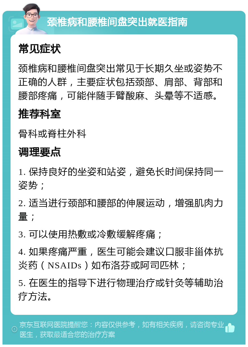 颈椎病和腰椎间盘突出就医指南 常见症状 颈椎病和腰椎间盘突出常见于长期久坐或姿势不正确的人群，主要症状包括颈部、肩部、背部和腰部疼痛，可能伴随手臂酸麻、头晕等不适感。 推荐科室 骨科或脊柱外科 调理要点 1. 保持良好的坐姿和站姿，避免长时间保持同一姿势； 2. 适当进行颈部和腰部的伸展运动，增强肌肉力量； 3. 可以使用热敷或冷敷缓解疼痛； 4. 如果疼痛严重，医生可能会建议口服非甾体抗炎药（NSAIDs）如布洛芬或阿司匹林； 5. 在医生的指导下进行物理治疗或针灸等辅助治疗方法。