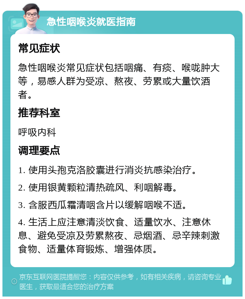 急性咽喉炎就医指南 常见症状 急性咽喉炎常见症状包括咽痛、有痰、喉咙肿大等，易感人群为受凉、熬夜、劳累或大量饮酒者。 推荐科室 呼吸内科 调理要点 1. 使用头孢克洛胶囊进行消炎抗感染治疗。 2. 使用银黄颗粒清热疏风、利咽解毒。 3. 含服西瓜霜清咽含片以缓解咽喉不适。 4. 生活上应注意清淡饮食、适量饮水、注意休息、避免受凉及劳累熬夜、忌烟酒、忌辛辣刺激食物、适量体育锻炼、增强体质。