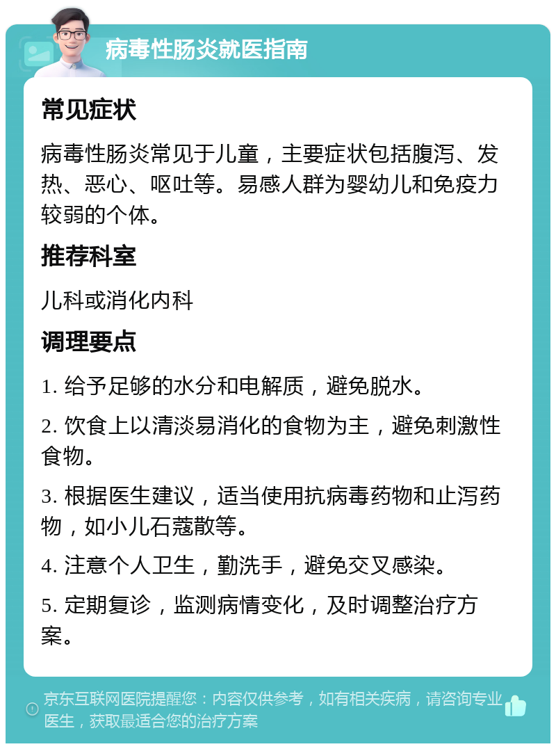 病毒性肠炎就医指南 常见症状 病毒性肠炎常见于儿童，主要症状包括腹泻、发热、恶心、呕吐等。易感人群为婴幼儿和免疫力较弱的个体。 推荐科室 儿科或消化内科 调理要点 1. 给予足够的水分和电解质，避免脱水。 2. 饮食上以清淡易消化的食物为主，避免刺激性食物。 3. 根据医生建议，适当使用抗病毒药物和止泻药物，如小儿石蔻散等。 4. 注意个人卫生，勤洗手，避免交叉感染。 5. 定期复诊，监测病情变化，及时调整治疗方案。