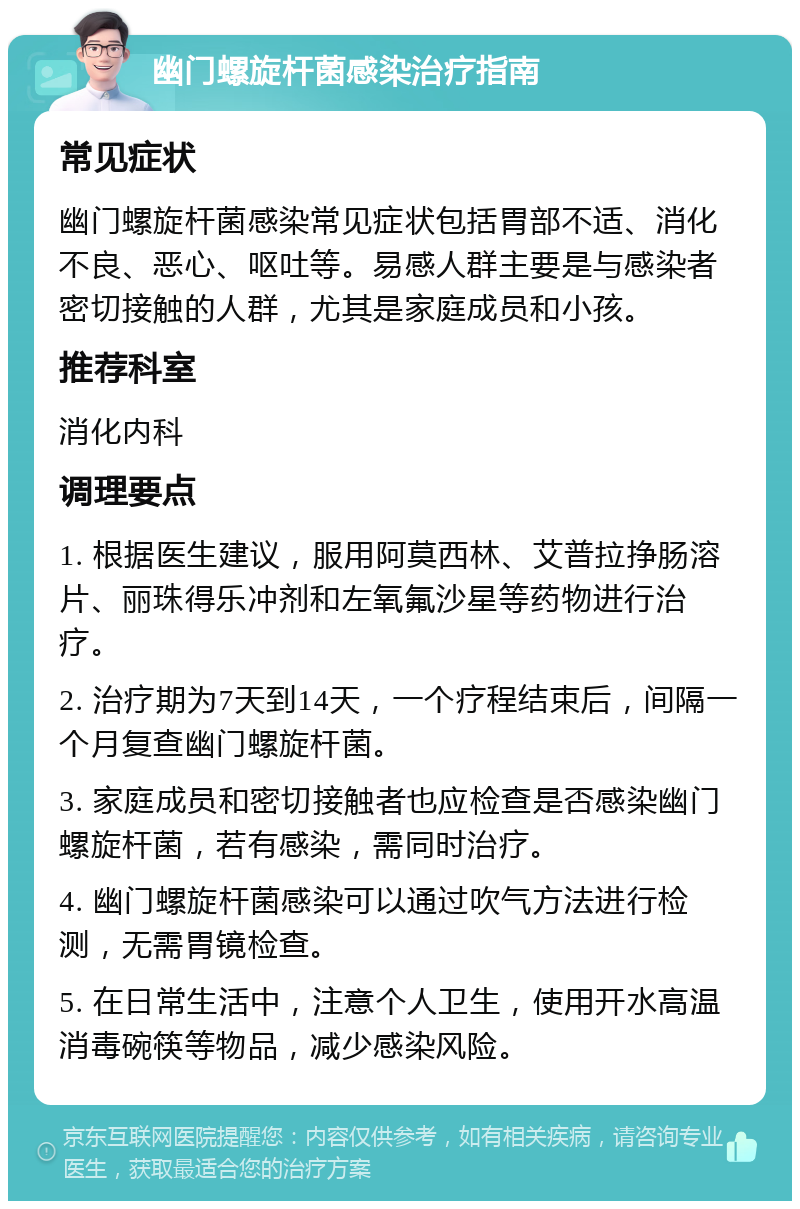 幽门螺旋杆菌感染治疗指南 常见症状 幽门螺旋杆菌感染常见症状包括胃部不适、消化不良、恶心、呕吐等。易感人群主要是与感染者密切接触的人群，尤其是家庭成员和小孩。 推荐科室 消化内科 调理要点 1. 根据医生建议，服用阿莫西林、艾普拉挣肠溶片、丽珠得乐冲剂和左氧氟沙星等药物进行治疗。 2. 治疗期为7天到14天，一个疗程结束后，间隔一个月复查幽门螺旋杆菌。 3. 家庭成员和密切接触者也应检查是否感染幽门螺旋杆菌，若有感染，需同时治疗。 4. 幽门螺旋杆菌感染可以通过吹气方法进行检测，无需胃镜检查。 5. 在日常生活中，注意个人卫生，使用开水高温消毒碗筷等物品，减少感染风险。