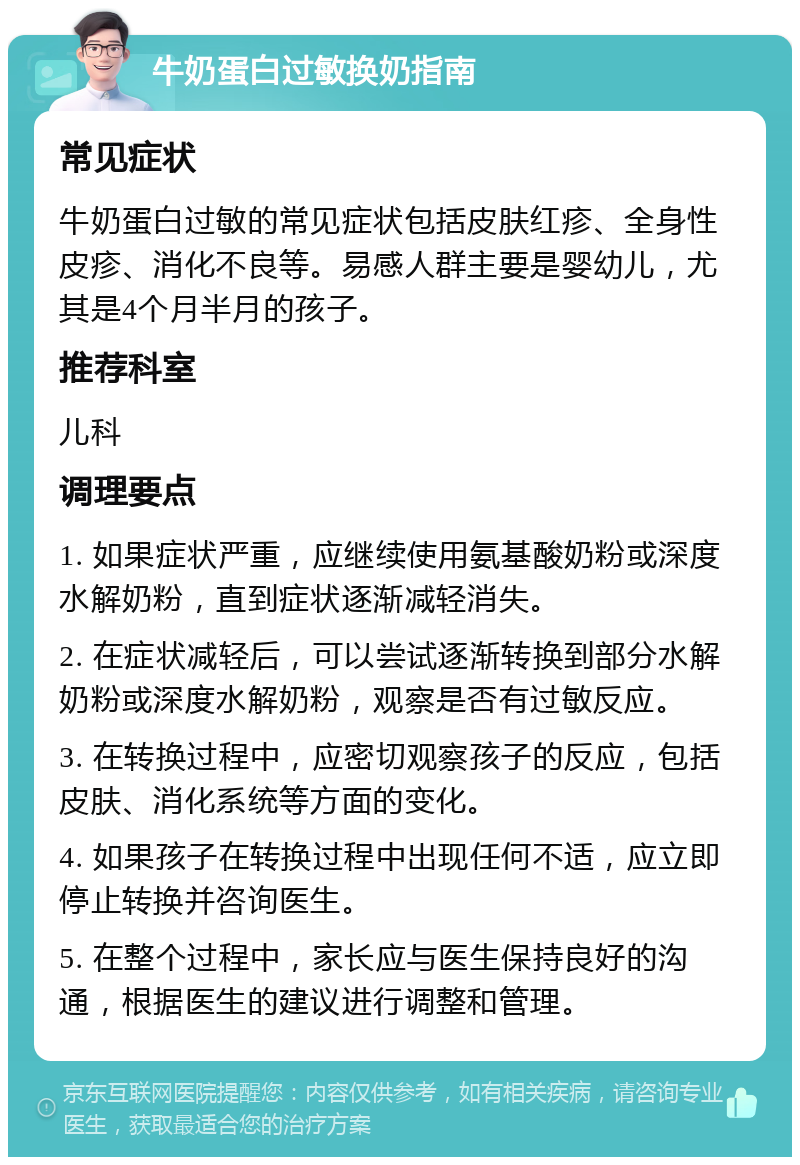 牛奶蛋白过敏换奶指南 常见症状 牛奶蛋白过敏的常见症状包括皮肤红疹、全身性皮疹、消化不良等。易感人群主要是婴幼儿，尤其是4个月半月的孩子。 推荐科室 儿科 调理要点 1. 如果症状严重，应继续使用氨基酸奶粉或深度水解奶粉，直到症状逐渐减轻消失。 2. 在症状减轻后，可以尝试逐渐转换到部分水解奶粉或深度水解奶粉，观察是否有过敏反应。 3. 在转换过程中，应密切观察孩子的反应，包括皮肤、消化系统等方面的变化。 4. 如果孩子在转换过程中出现任何不适，应立即停止转换并咨询医生。 5. 在整个过程中，家长应与医生保持良好的沟通，根据医生的建议进行调整和管理。