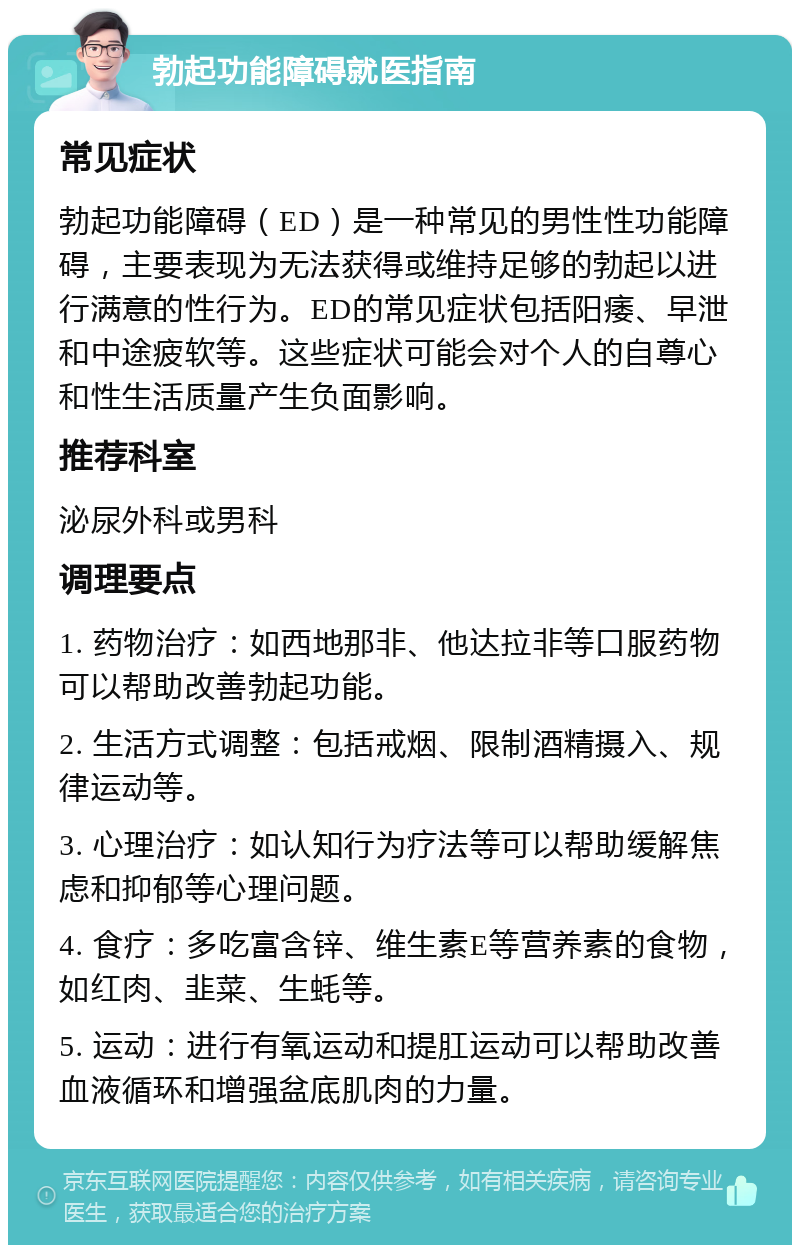 勃起功能障碍就医指南 常见症状 勃起功能障碍（ED）是一种常见的男性性功能障碍，主要表现为无法获得或维持足够的勃起以进行满意的性行为。ED的常见症状包括阳痿、早泄和中途疲软等。这些症状可能会对个人的自尊心和性生活质量产生负面影响。 推荐科室 泌尿外科或男科 调理要点 1. 药物治疗：如西地那非、他达拉非等口服药物可以帮助改善勃起功能。 2. 生活方式调整：包括戒烟、限制酒精摄入、规律运动等。 3. 心理治疗：如认知行为疗法等可以帮助缓解焦虑和抑郁等心理问题。 4. 食疗：多吃富含锌、维生素E等营养素的食物，如红肉、韭菜、生蚝等。 5. 运动：进行有氧运动和提肛运动可以帮助改善血液循环和增强盆底肌肉的力量。