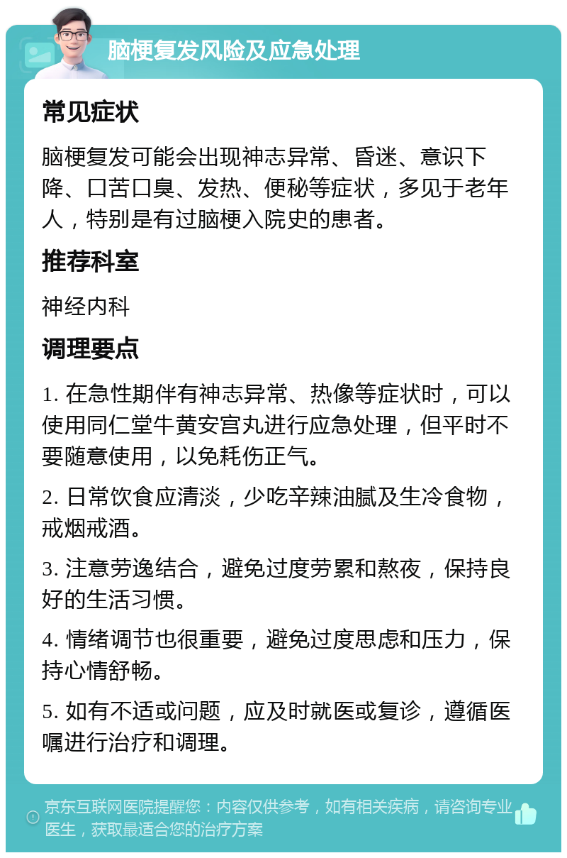 脑梗复发风险及应急处理 常见症状 脑梗复发可能会出现神志异常、昏迷、意识下降、口苦口臭、发热、便秘等症状，多见于老年人，特别是有过脑梗入院史的患者。 推荐科室 神经内科 调理要点 1. 在急性期伴有神志异常、热像等症状时，可以使用同仁堂牛黄安宫丸进行应急处理，但平时不要随意使用，以免耗伤正气。 2. 日常饮食应清淡，少吃辛辣油腻及生冷食物，戒烟戒酒。 3. 注意劳逸结合，避免过度劳累和熬夜，保持良好的生活习惯。 4. 情绪调节也很重要，避免过度思虑和压力，保持心情舒畅。 5. 如有不适或问题，应及时就医或复诊，遵循医嘱进行治疗和调理。