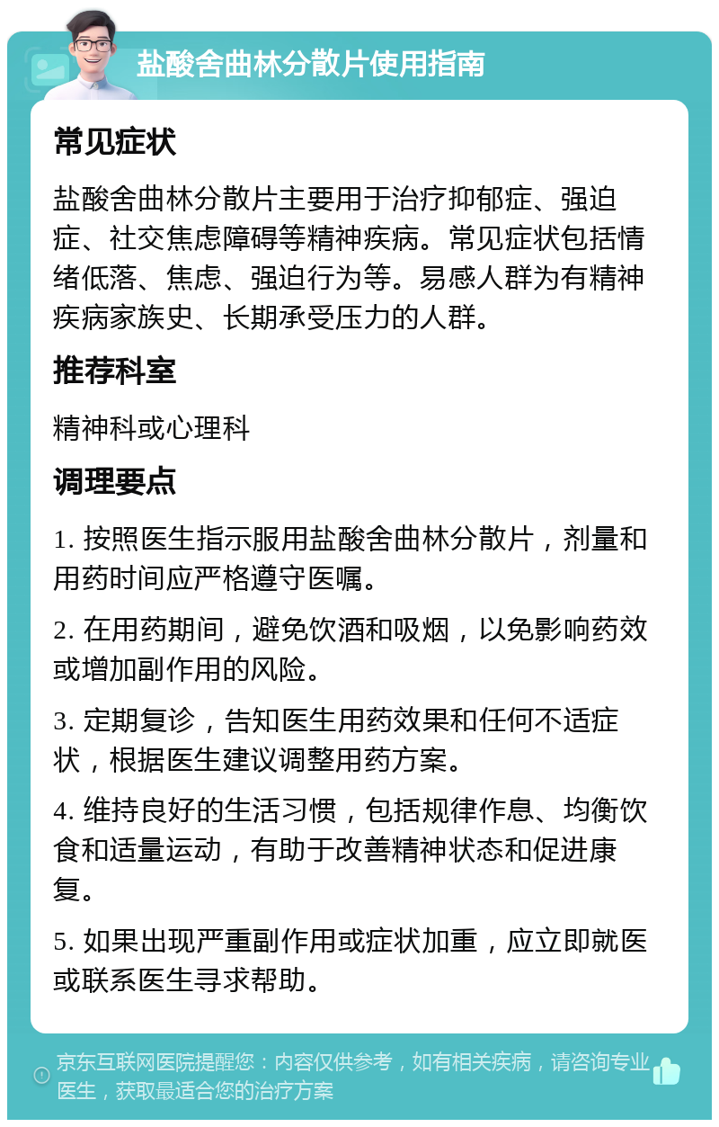 盐酸舍曲林分散片使用指南 常见症状 盐酸舍曲林分散片主要用于治疗抑郁症、强迫症、社交焦虑障碍等精神疾病。常见症状包括情绪低落、焦虑、强迫行为等。易感人群为有精神疾病家族史、长期承受压力的人群。 推荐科室 精神科或心理科 调理要点 1. 按照医生指示服用盐酸舍曲林分散片，剂量和用药时间应严格遵守医嘱。 2. 在用药期间，避免饮酒和吸烟，以免影响药效或增加副作用的风险。 3. 定期复诊，告知医生用药效果和任何不适症状，根据医生建议调整用药方案。 4. 维持良好的生活习惯，包括规律作息、均衡饮食和适量运动，有助于改善精神状态和促进康复。 5. 如果出现严重副作用或症状加重，应立即就医或联系医生寻求帮助。