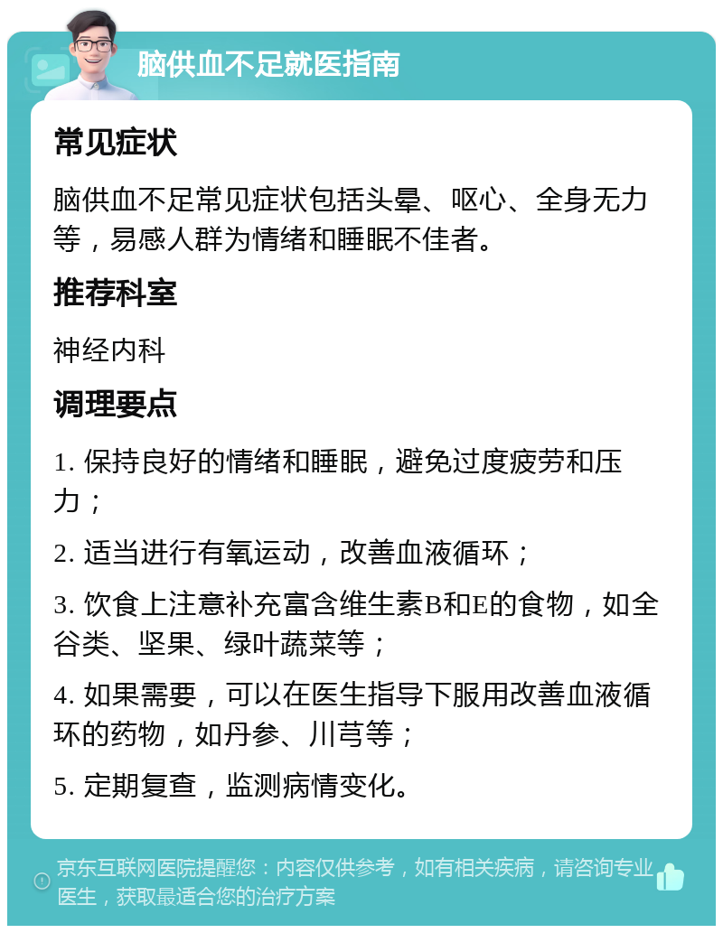 脑供血不足就医指南 常见症状 脑供血不足常见症状包括头晕、呕心、全身无力等，易感人群为情绪和睡眠不佳者。 推荐科室 神经内科 调理要点 1. 保持良好的情绪和睡眠，避免过度疲劳和压力； 2. 适当进行有氧运动，改善血液循环； 3. 饮食上注意补充富含维生素B和E的食物，如全谷类、坚果、绿叶蔬菜等； 4. 如果需要，可以在医生指导下服用改善血液循环的药物，如丹参、川芎等； 5. 定期复查，监测病情变化。