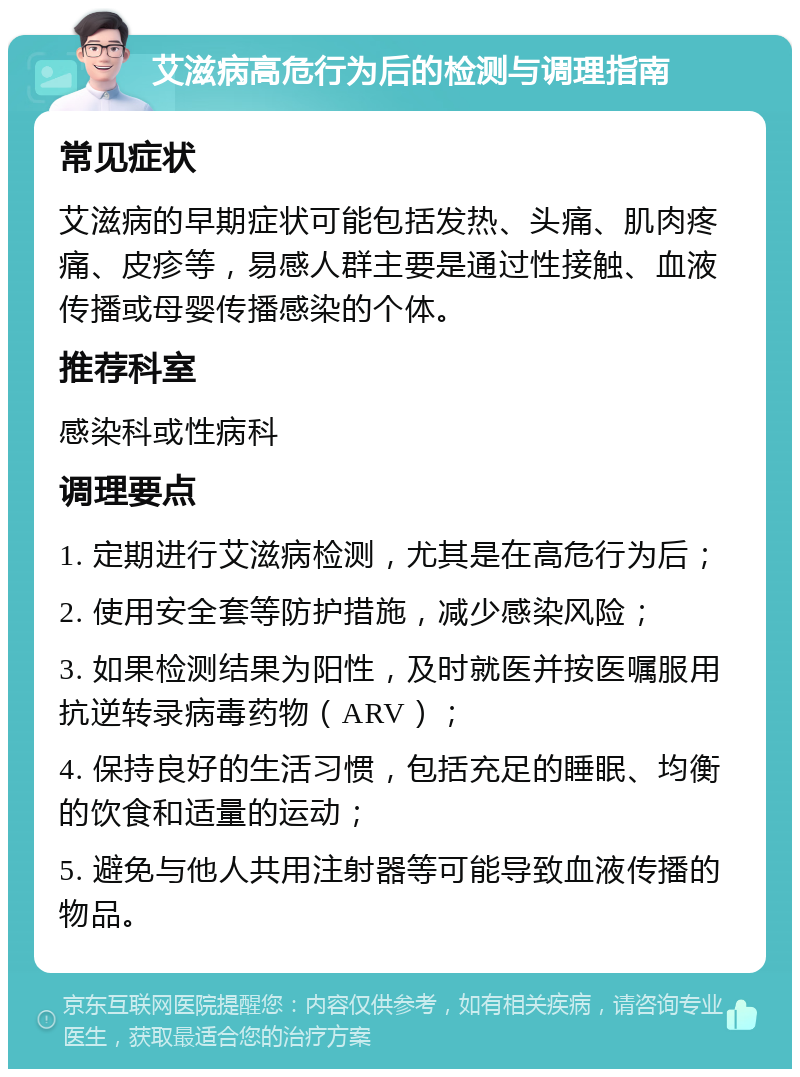 艾滋病高危行为后的检测与调理指南 常见症状 艾滋病的早期症状可能包括发热、头痛、肌肉疼痛、皮疹等，易感人群主要是通过性接触、血液传播或母婴传播感染的个体。 推荐科室 感染科或性病科 调理要点 1. 定期进行艾滋病检测，尤其是在高危行为后； 2. 使用安全套等防护措施，减少感染风险； 3. 如果检测结果为阳性，及时就医并按医嘱服用抗逆转录病毒药物（ARV）； 4. 保持良好的生活习惯，包括充足的睡眠、均衡的饮食和适量的运动； 5. 避免与他人共用注射器等可能导致血液传播的物品。