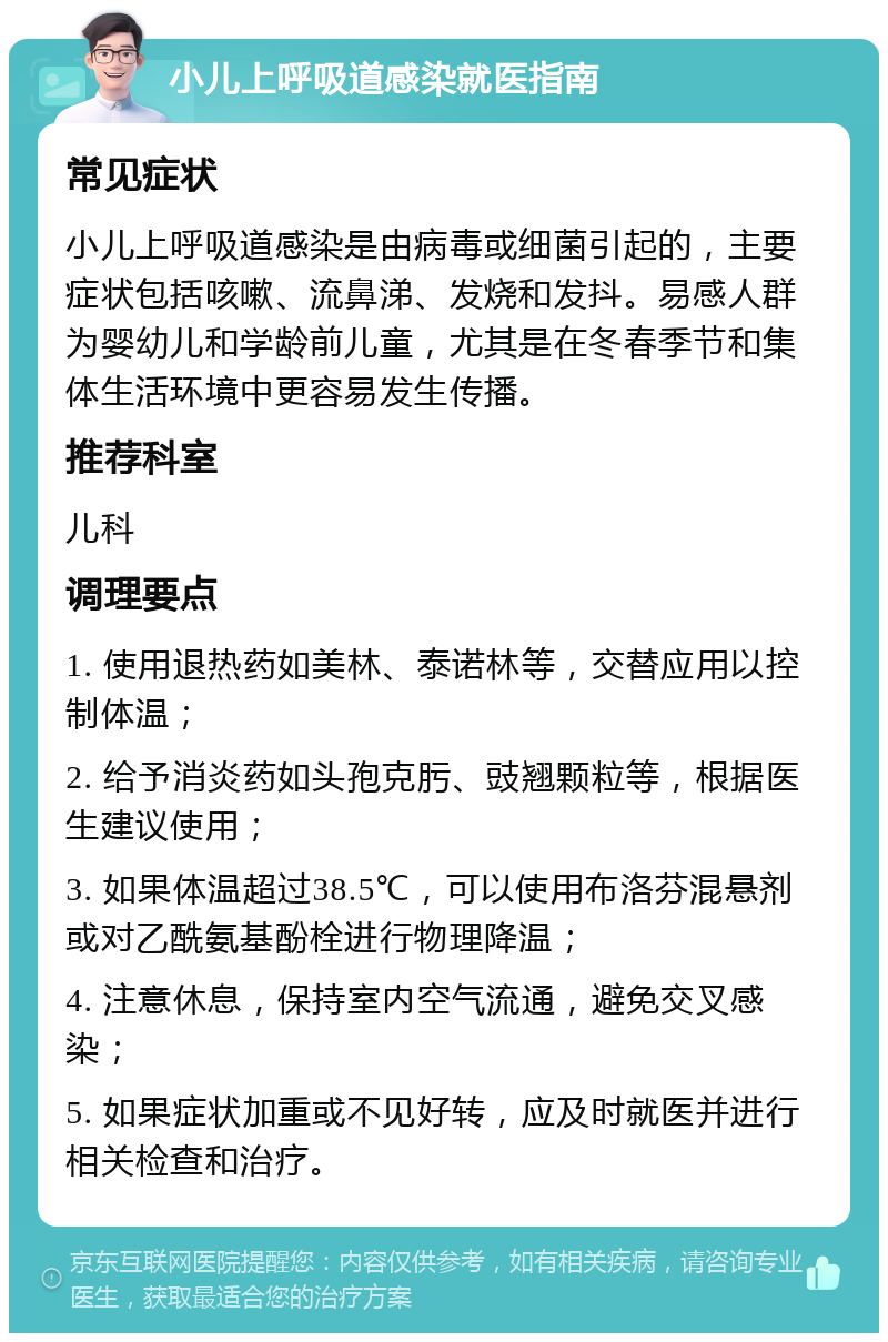 小儿上呼吸道感染就医指南 常见症状 小儿上呼吸道感染是由病毒或细菌引起的，主要症状包括咳嗽、流鼻涕、发烧和发抖。易感人群为婴幼儿和学龄前儿童，尤其是在冬春季节和集体生活环境中更容易发生传播。 推荐科室 儿科 调理要点 1. 使用退热药如美林、泰诺林等，交替应用以控制体温； 2. 给予消炎药如头孢克肟、豉翘颗粒等，根据医生建议使用； 3. 如果体温超过38.5℃，可以使用布洛芬混悬剂或对乙酰氨基酚栓进行物理降温； 4. 注意休息，保持室内空气流通，避免交叉感染； 5. 如果症状加重或不见好转，应及时就医并进行相关检查和治疗。