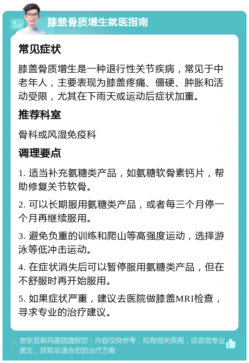 膝盖骨质增生就医指南 常见症状 膝盖骨质增生是一种退行性关节疾病，常见于中老年人，主要表现为膝盖疼痛、僵硬、肿胀和活动受限，尤其在下雨天或运动后症状加重。 推荐科室 骨科或风湿免疫科 调理要点 1. 适当补充氨糖类产品，如氨糖软骨素钙片，帮助修复关节软骨。 2. 可以长期服用氨糖类产品，或者每三个月停一个月再继续服用。 3. 避免负重的训练和爬山等高强度运动，选择游泳等低冲击运动。 4. 在症状消失后可以暂停服用氨糖类产品，但在不舒服时再开始服用。 5. 如果症状严重，建议去医院做膝盖MRI检查，寻求专业的治疗建议。