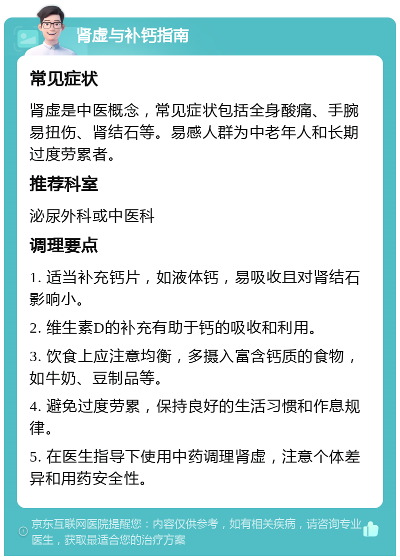 肾虚与补钙指南 常见症状 肾虚是中医概念，常见症状包括全身酸痛、手腕易扭伤、肾结石等。易感人群为中老年人和长期过度劳累者。 推荐科室 泌尿外科或中医科 调理要点 1. 适当补充钙片，如液体钙，易吸收且对肾结石影响小。 2. 维生素D的补充有助于钙的吸收和利用。 3. 饮食上应注意均衡，多摄入富含钙质的食物，如牛奶、豆制品等。 4. 避免过度劳累，保持良好的生活习惯和作息规律。 5. 在医生指导下使用中药调理肾虚，注意个体差异和用药安全性。