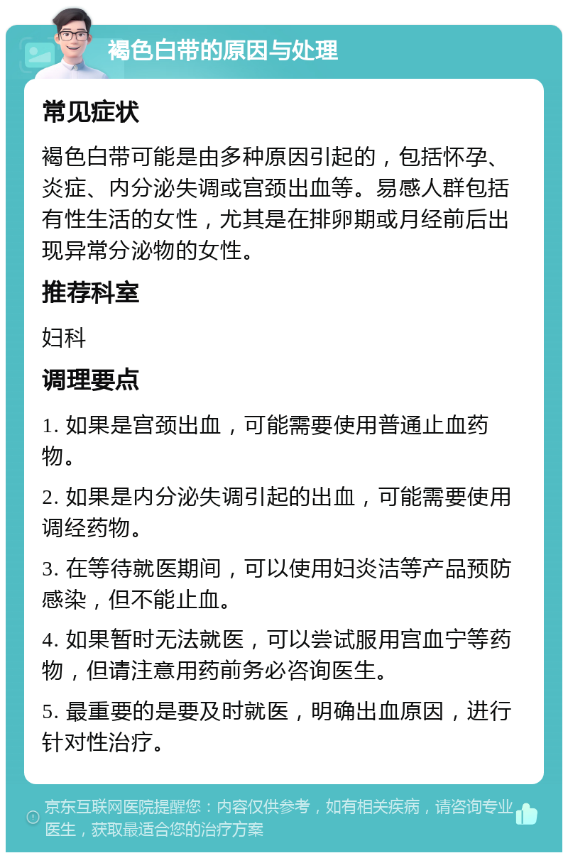 褐色白带的原因与处理 常见症状 褐色白带可能是由多种原因引起的，包括怀孕、炎症、内分泌失调或宫颈出血等。易感人群包括有性生活的女性，尤其是在排卵期或月经前后出现异常分泌物的女性。 推荐科室 妇科 调理要点 1. 如果是宫颈出血，可能需要使用普通止血药物。 2. 如果是内分泌失调引起的出血，可能需要使用调经药物。 3. 在等待就医期间，可以使用妇炎洁等产品预防感染，但不能止血。 4. 如果暂时无法就医，可以尝试服用宫血宁等药物，但请注意用药前务必咨询医生。 5. 最重要的是要及时就医，明确出血原因，进行针对性治疗。