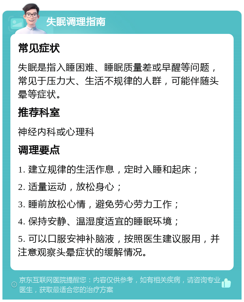 失眠调理指南 常见症状 失眠是指入睡困难、睡眠质量差或早醒等问题，常见于压力大、生活不规律的人群，可能伴随头晕等症状。 推荐科室 神经内科或心理科 调理要点 1. 建立规律的生活作息，定时入睡和起床； 2. 适量运动，放松身心； 3. 睡前放松心情，避免劳心劳力工作； 4. 保持安静、温湿度适宜的睡眠环境； 5. 可以口服安神补脑液，按照医生建议服用，并注意观察头晕症状的缓解情况。