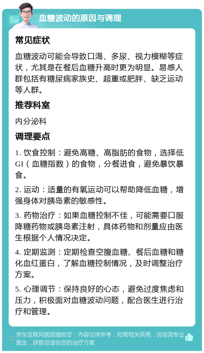 血糖波动的原因与调理 常见症状 血糖波动可能会导致口渴、多尿、视力模糊等症状，尤其是在餐后血糖升高时更为明显。易感人群包括有糖尿病家族史、超重或肥胖、缺乏运动等人群。 推荐科室 内分泌科 调理要点 1. 饮食控制：避免高糖、高脂肪的食物，选择低GI（血糖指数）的食物，分餐进食，避免暴饮暴食。 2. 运动：适量的有氧运动可以帮助降低血糖，增强身体对胰岛素的敏感性。 3. 药物治疗：如果血糖控制不佳，可能需要口服降糖药物或胰岛素注射，具体药物和剂量应由医生根据个人情况决定。 4. 定期监测：定期检查空腹血糖、餐后血糖和糖化血红蛋白，了解血糖控制情况，及时调整治疗方案。 5. 心理调节：保持良好的心态，避免过度焦虑和压力，积极面对血糖波动问题，配合医生进行治疗和管理。