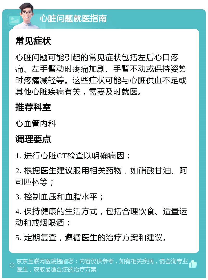 心脏问题就医指南 常见症状 心脏问题可能引起的常见症状包括左后心口疼痛、左手臂动时疼痛加剧、手臂不动或保持姿势时疼痛减轻等。这些症状可能与心脏供血不足或其他心脏疾病有关，需要及时就医。 推荐科室 心血管内科 调理要点 1. 进行心脏CT检查以明确病因； 2. 根据医生建议服用相关药物，如硝酸甘油、阿司匹林等； 3. 控制血压和血脂水平； 4. 保持健康的生活方式，包括合理饮食、适量运动和戒烟限酒； 5. 定期复查，遵循医生的治疗方案和建议。