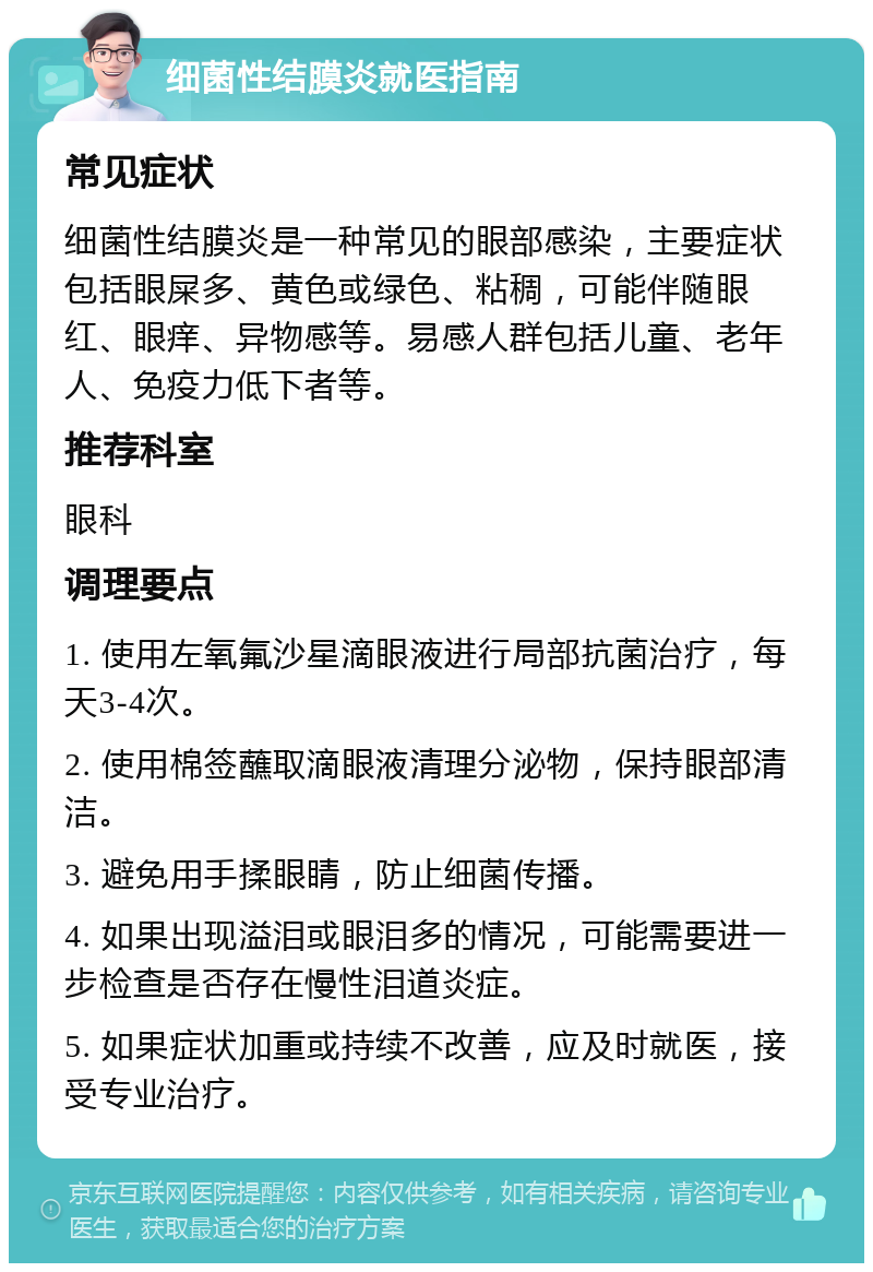 细菌性结膜炎就医指南 常见症状 细菌性结膜炎是一种常见的眼部感染，主要症状包括眼屎多、黄色或绿色、粘稠，可能伴随眼红、眼痒、异物感等。易感人群包括儿童、老年人、免疫力低下者等。 推荐科室 眼科 调理要点 1. 使用左氧氟沙星滴眼液进行局部抗菌治疗，每天3-4次。 2. 使用棉签蘸取滴眼液清理分泌物，保持眼部清洁。 3. 避免用手揉眼睛，防止细菌传播。 4. 如果出现溢泪或眼泪多的情况，可能需要进一步检查是否存在慢性泪道炎症。 5. 如果症状加重或持续不改善，应及时就医，接受专业治疗。