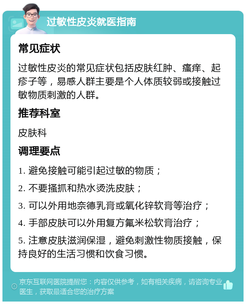 过敏性皮炎就医指南 常见症状 过敏性皮炎的常见症状包括皮肤红肿、瘙痒、起疹子等，易感人群主要是个人体质较弱或接触过敏物质刺激的人群。 推荐科室 皮肤科 调理要点 1. 避免接触可能引起过敏的物质； 2. 不要搔抓和热水烫洗皮肤； 3. 可以外用地奈德乳膏或氧化锌软膏等治疗； 4. 手部皮肤可以外用复方氟米松软膏治疗； 5. 注意皮肤滋润保湿，避免刺激性物质接触，保持良好的生活习惯和饮食习惯。