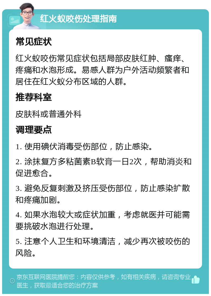 红火蚁咬伤处理指南 常见症状 红火蚁咬伤常见症状包括局部皮肤红肿、瘙痒、疼痛和水泡形成。易感人群为户外活动频繁者和居住在红火蚁分布区域的人群。 推荐科室 皮肤科或普通外科 调理要点 1. 使用碘伏消毒受伤部位，防止感染。 2. 涂抹复方多粘菌素B软膏一日2次，帮助消炎和促进愈合。 3. 避免反复刺激及挤压受伤部位，防止感染扩散和疼痛加剧。 4. 如果水泡较大或症状加重，考虑就医并可能需要挑破水泡进行处理。 5. 注意个人卫生和环境清洁，减少再次被咬伤的风险。