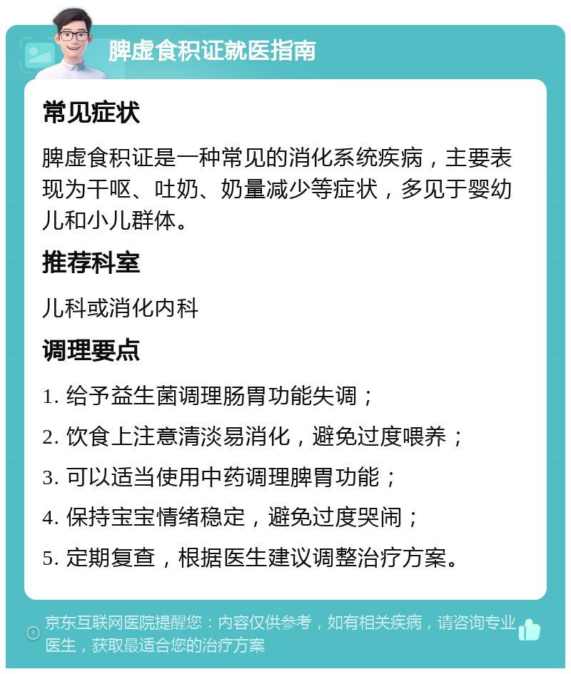 脾虚食积证就医指南 常见症状 脾虚食积证是一种常见的消化系统疾病，主要表现为干呕、吐奶、奶量减少等症状，多见于婴幼儿和小儿群体。 推荐科室 儿科或消化内科 调理要点 1. 给予益生菌调理肠胃功能失调； 2. 饮食上注意清淡易消化，避免过度喂养； 3. 可以适当使用中药调理脾胃功能； 4. 保持宝宝情绪稳定，避免过度哭闹； 5. 定期复查，根据医生建议调整治疗方案。