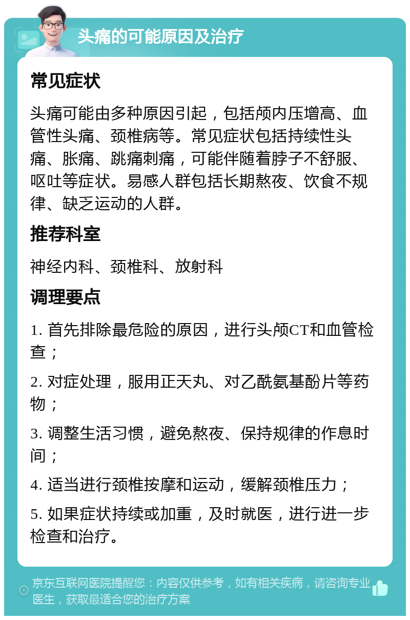 头痛的可能原因及治疗 常见症状 头痛可能由多种原因引起，包括颅内压增高、血管性头痛、颈椎病等。常见症状包括持续性头痛、胀痛、跳痛刺痛，可能伴随着脖子不舒服、呕吐等症状。易感人群包括长期熬夜、饮食不规律、缺乏运动的人群。 推荐科室 神经内科、颈椎科、放射科 调理要点 1. 首先排除最危险的原因，进行头颅CT和血管检查； 2. 对症处理，服用正天丸、对乙酰氨基酚片等药物； 3. 调整生活习惯，避免熬夜、保持规律的作息时间； 4. 适当进行颈椎按摩和运动，缓解颈椎压力； 5. 如果症状持续或加重，及时就医，进行进一步检查和治疗。