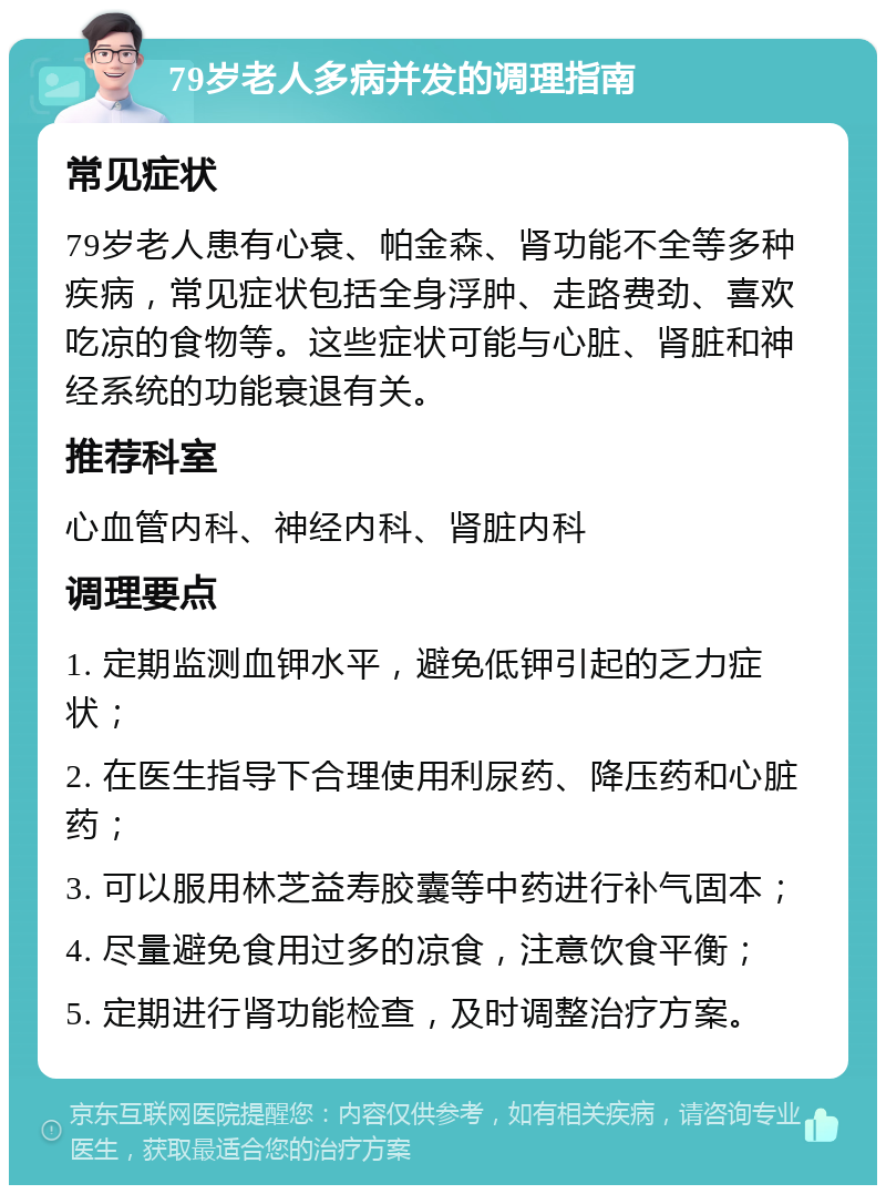 79岁老人多病并发的调理指南 常见症状 79岁老人患有心衰、帕金森、肾功能不全等多种疾病，常见症状包括全身浮肿、走路费劲、喜欢吃凉的食物等。这些症状可能与心脏、肾脏和神经系统的功能衰退有关。 推荐科室 心血管内科、神经内科、肾脏内科 调理要点 1. 定期监测血钾水平，避免低钾引起的乏力症状； 2. 在医生指导下合理使用利尿药、降压药和心脏药； 3. 可以服用林芝益寿胶囊等中药进行补气固本； 4. 尽量避免食用过多的凉食，注意饮食平衡； 5. 定期进行肾功能检查，及时调整治疗方案。