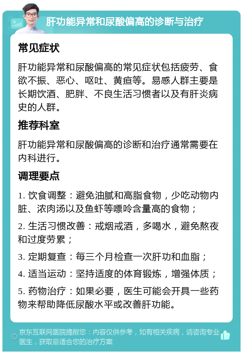 肝功能异常和尿酸偏高的诊断与治疗 常见症状 肝功能异常和尿酸偏高的常见症状包括疲劳、食欲不振、恶心、呕吐、黄疸等。易感人群主要是长期饮酒、肥胖、不良生活习惯者以及有肝炎病史的人群。 推荐科室 肝功能异常和尿酸偏高的诊断和治疗通常需要在内科进行。 调理要点 1. 饮食调整：避免油腻和高脂食物，少吃动物内脏、浓肉汤以及鱼虾等嘌呤含量高的食物； 2. 生活习惯改善：戒烟戒酒，多喝水，避免熬夜和过度劳累； 3. 定期复查：每三个月检查一次肝功和血脂； 4. 适当运动：坚持适度的体育锻炼，增强体质； 5. 药物治疗：如果必要，医生可能会开具一些药物来帮助降低尿酸水平或改善肝功能。