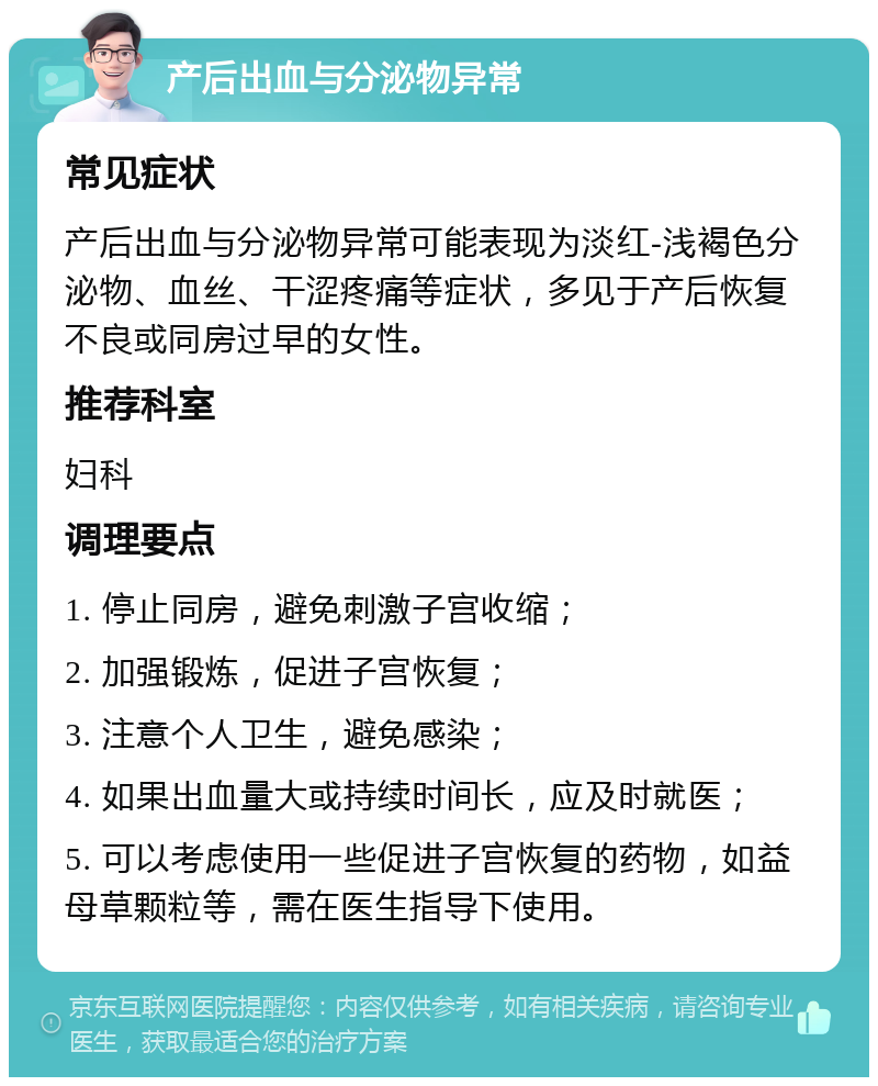 产后出血与分泌物异常 常见症状 产后出血与分泌物异常可能表现为淡红-浅褐色分泌物、血丝、干涩疼痛等症状，多见于产后恢复不良或同房过早的女性。 推荐科室 妇科 调理要点 1. 停止同房，避免刺激子宫收缩； 2. 加强锻炼，促进子宫恢复； 3. 注意个人卫生，避免感染； 4. 如果出血量大或持续时间长，应及时就医； 5. 可以考虑使用一些促进子宫恢复的药物，如益母草颗粒等，需在医生指导下使用。