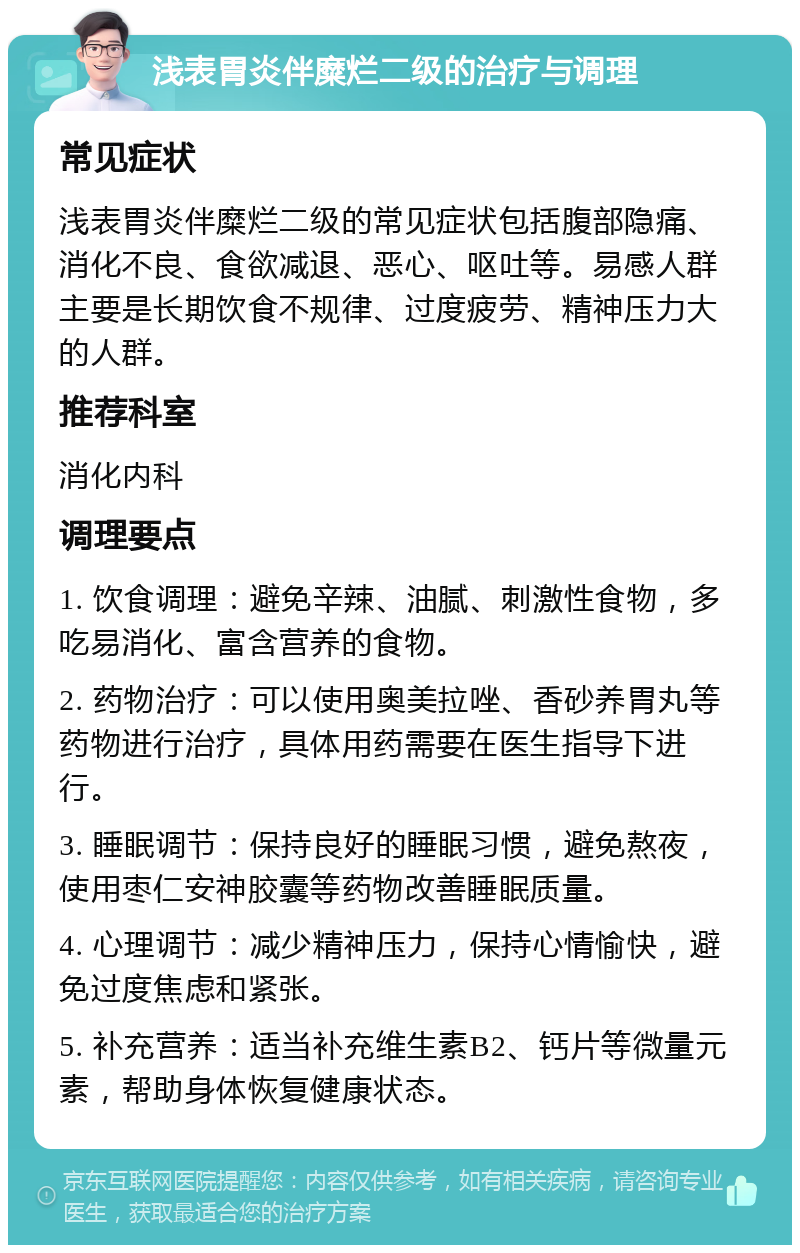 浅表胃炎伴糜烂二级的治疗与调理 常见症状 浅表胃炎伴糜烂二级的常见症状包括腹部隐痛、消化不良、食欲减退、恶心、呕吐等。易感人群主要是长期饮食不规律、过度疲劳、精神压力大的人群。 推荐科室 消化内科 调理要点 1. 饮食调理：避免辛辣、油腻、刺激性食物，多吃易消化、富含营养的食物。 2. 药物治疗：可以使用奥美拉唑、香砂养胃丸等药物进行治疗，具体用药需要在医生指导下进行。 3. 睡眠调节：保持良好的睡眠习惯，避免熬夜，使用枣仁安神胶囊等药物改善睡眠质量。 4. 心理调节：减少精神压力，保持心情愉快，避免过度焦虑和紧张。 5. 补充营养：适当补充维生素B2、钙片等微量元素，帮助身体恢复健康状态。