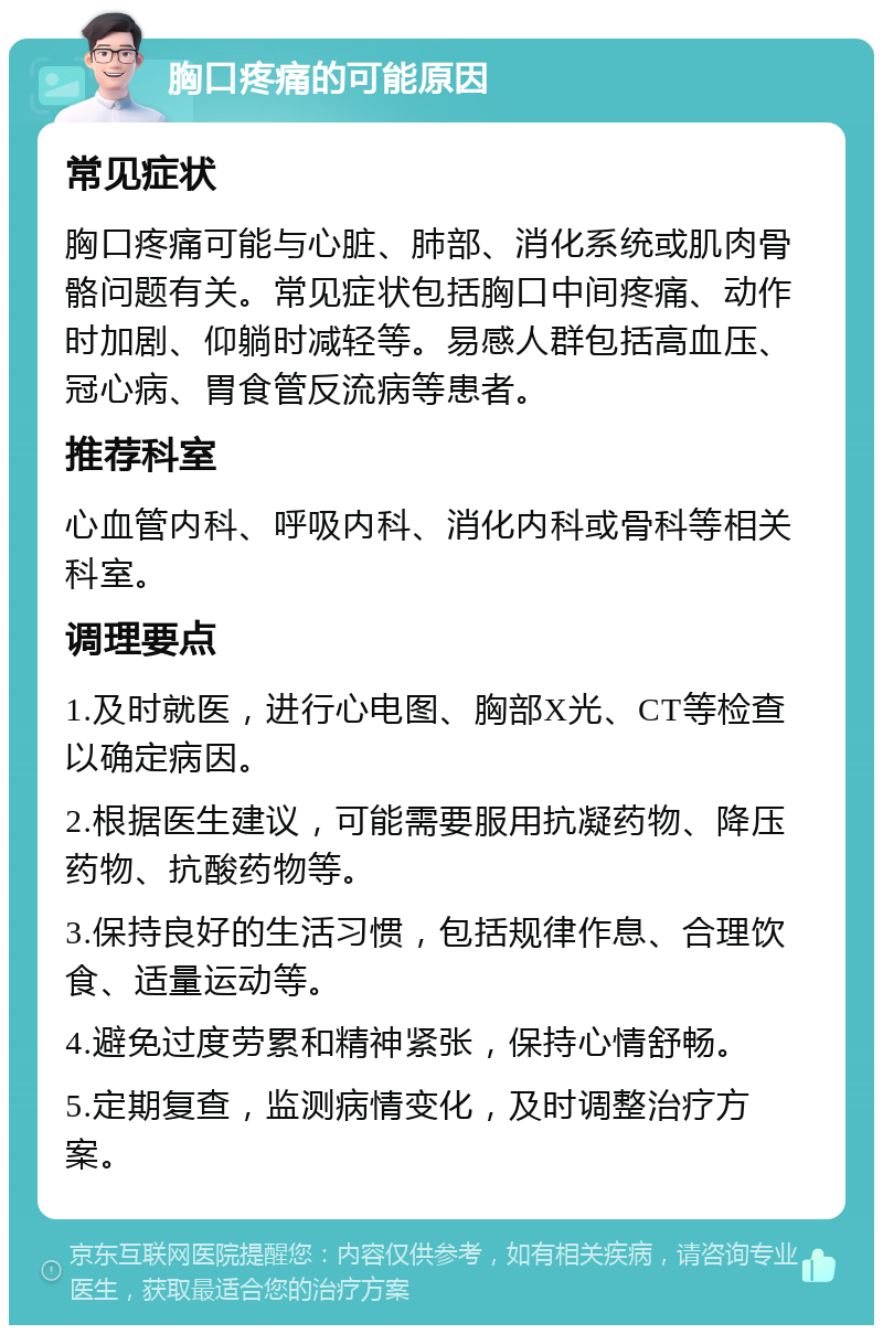 胸口疼痛的可能原因 常见症状 胸口疼痛可能与心脏、肺部、消化系统或肌肉骨骼问题有关。常见症状包括胸口中间疼痛、动作时加剧、仰躺时减轻等。易感人群包括高血压、冠心病、胃食管反流病等患者。 推荐科室 心血管内科、呼吸内科、消化内科或骨科等相关科室。 调理要点 1.及时就医，进行心电图、胸部X光、CT等检查以确定病因。 2.根据医生建议，可能需要服用抗凝药物、降压药物、抗酸药物等。 3.保持良好的生活习惯，包括规律作息、合理饮食、适量运动等。 4.避免过度劳累和精神紧张，保持心情舒畅。 5.定期复查，监测病情变化，及时调整治疗方案。