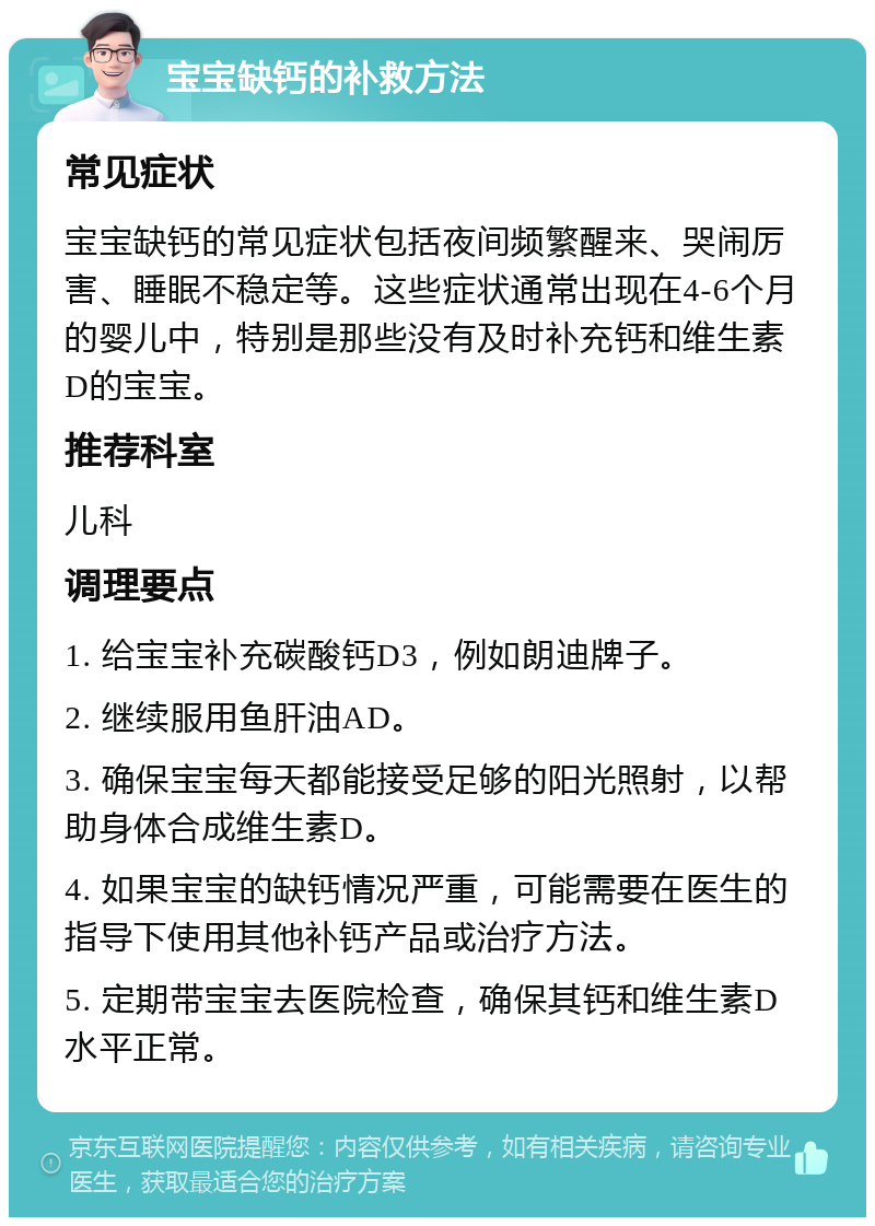 宝宝缺钙的补救方法 常见症状 宝宝缺钙的常见症状包括夜间频繁醒来、哭闹厉害、睡眠不稳定等。这些症状通常出现在4-6个月的婴儿中，特别是那些没有及时补充钙和维生素D的宝宝。 推荐科室 儿科 调理要点 1. 给宝宝补充碳酸钙D3，例如朗迪牌子。 2. 继续服用鱼肝油AD。 3. 确保宝宝每天都能接受足够的阳光照射，以帮助身体合成维生素D。 4. 如果宝宝的缺钙情况严重，可能需要在医生的指导下使用其他补钙产品或治疗方法。 5. 定期带宝宝去医院检查，确保其钙和维生素D水平正常。