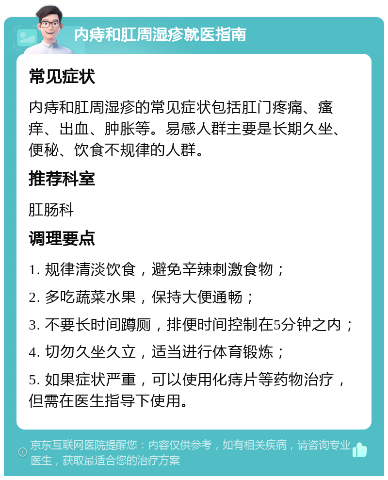 内痔和肛周湿疹就医指南 常见症状 内痔和肛周湿疹的常见症状包括肛门疼痛、瘙痒、出血、肿胀等。易感人群主要是长期久坐、便秘、饮食不规律的人群。 推荐科室 肛肠科 调理要点 1. 规律清淡饮食，避免辛辣刺激食物； 2. 多吃蔬菜水果，保持大便通畅； 3. 不要长时间蹲厕，排便时间控制在5分钟之内； 4. 切勿久坐久立，适当进行体育锻炼； 5. 如果症状严重，可以使用化痔片等药物治疗，但需在医生指导下使用。