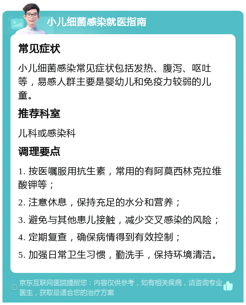 小儿细菌感染就医指南 常见症状 小儿细菌感染常见症状包括发热、腹泻、呕吐等，易感人群主要是婴幼儿和免疫力较弱的儿童。 推荐科室 儿科或感染科 调理要点 1. 按医嘱服用抗生素，常用的有阿莫西林克拉维酸钾等； 2. 注意休息，保持充足的水分和营养； 3. 避免与其他患儿接触，减少交叉感染的风险； 4. 定期复查，确保病情得到有效控制； 5. 加强日常卫生习惯，勤洗手，保持环境清洁。