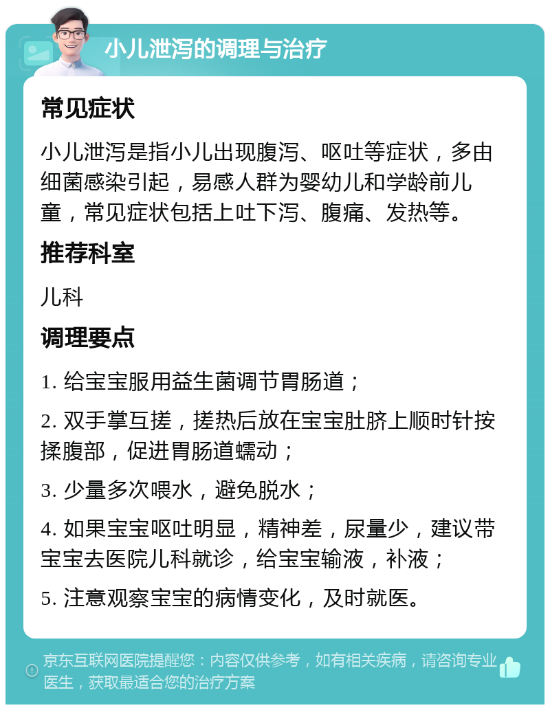 小儿泄泻的调理与治疗 常见症状 小儿泄泻是指小儿出现腹泻、呕吐等症状，多由细菌感染引起，易感人群为婴幼儿和学龄前儿童，常见症状包括上吐下泻、腹痛、发热等。 推荐科室 儿科 调理要点 1. 给宝宝服用益生菌调节胃肠道； 2. 双手掌互搓，搓热后放在宝宝肚脐上顺时针按揉腹部，促进胃肠道蠕动； 3. 少量多次喂水，避免脱水； 4. 如果宝宝呕吐明显，精神差，尿量少，建议带宝宝去医院儿科就诊，给宝宝输液，补液； 5. 注意观察宝宝的病情变化，及时就医。