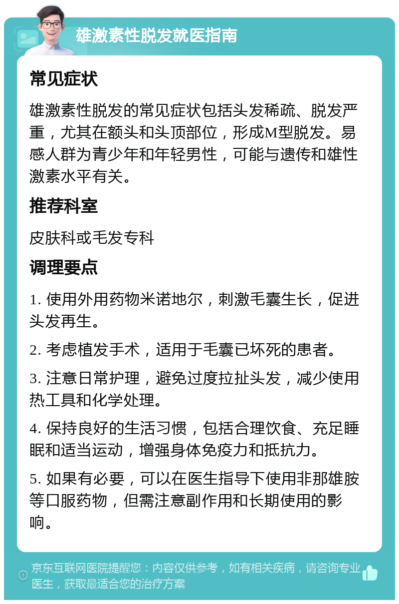 雄激素性脱发就医指南 常见症状 雄激素性脱发的常见症状包括头发稀疏、脱发严重，尤其在额头和头顶部位，形成M型脱发。易感人群为青少年和年轻男性，可能与遗传和雄性激素水平有关。 推荐科室 皮肤科或毛发专科 调理要点 1. 使用外用药物米诺地尔，刺激毛囊生长，促进头发再生。 2. 考虑植发手术，适用于毛囊已坏死的患者。 3. 注意日常护理，避免过度拉扯头发，减少使用热工具和化学处理。 4. 保持良好的生活习惯，包括合理饮食、充足睡眠和适当运动，增强身体免疫力和抵抗力。 5. 如果有必要，可以在医生指导下使用非那雄胺等口服药物，但需注意副作用和长期使用的影响。