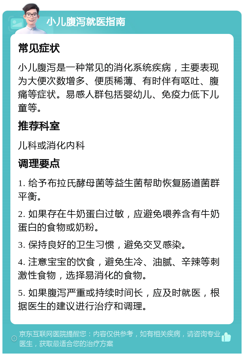 小儿腹泻就医指南 常见症状 小儿腹泻是一种常见的消化系统疾病，主要表现为大便次数增多、便质稀薄、有时伴有呕吐、腹痛等症状。易感人群包括婴幼儿、免疫力低下儿童等。 推荐科室 儿科或消化内科 调理要点 1. 给予布拉氏酵母菌等益生菌帮助恢复肠道菌群平衡。 2. 如果存在牛奶蛋白过敏，应避免喂养含有牛奶蛋白的食物或奶粉。 3. 保持良好的卫生习惯，避免交叉感染。 4. 注意宝宝的饮食，避免生冷、油腻、辛辣等刺激性食物，选择易消化的食物。 5. 如果腹泻严重或持续时间长，应及时就医，根据医生的建议进行治疗和调理。