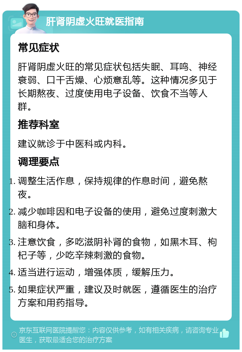 肝肾阴虚火旺就医指南 常见症状 肝肾阴虚火旺的常见症状包括失眠、耳鸣、神经衰弱、口干舌燥、心烦意乱等。这种情况多见于长期熬夜、过度使用电子设备、饮食不当等人群。 推荐科室 建议就诊于中医科或内科。 调理要点 调整生活作息，保持规律的作息时间，避免熬夜。 减少咖啡因和电子设备的使用，避免过度刺激大脑和身体。 注意饮食，多吃滋阴补肾的食物，如黑木耳、枸杞子等，少吃辛辣刺激的食物。 适当进行运动，增强体质，缓解压力。 如果症状严重，建议及时就医，遵循医生的治疗方案和用药指导。