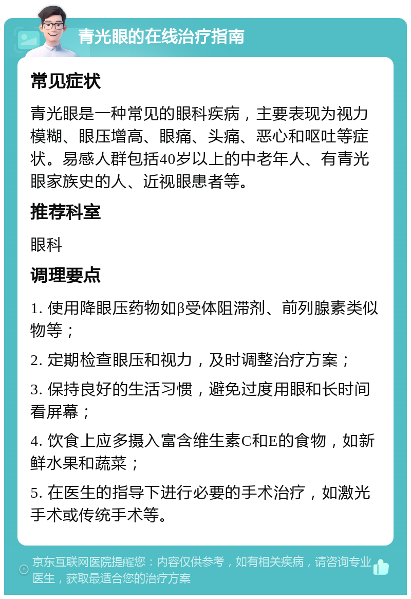 青光眼的在线治疗指南 常见症状 青光眼是一种常见的眼科疾病，主要表现为视力模糊、眼压增高、眼痛、头痛、恶心和呕吐等症状。易感人群包括40岁以上的中老年人、有青光眼家族史的人、近视眼患者等。 推荐科室 眼科 调理要点 1. 使用降眼压药物如β受体阻滞剂、前列腺素类似物等； 2. 定期检查眼压和视力，及时调整治疗方案； 3. 保持良好的生活习惯，避免过度用眼和长时间看屏幕； 4. 饮食上应多摄入富含维生素C和E的食物，如新鲜水果和蔬菜； 5. 在医生的指导下进行必要的手术治疗，如激光手术或传统手术等。