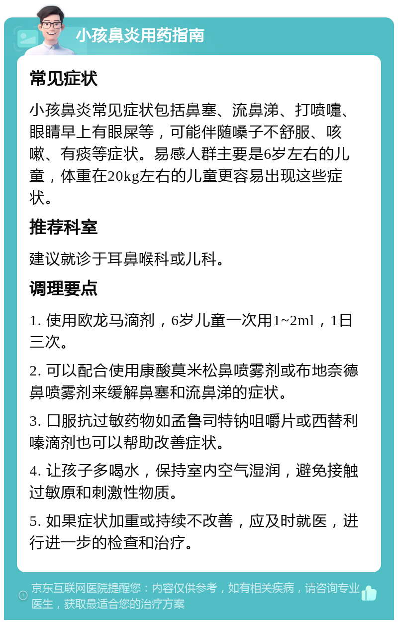 小孩鼻炎用药指南 常见症状 小孩鼻炎常见症状包括鼻塞、流鼻涕、打喷嚏、眼睛早上有眼屎等，可能伴随嗓子不舒服、咳嗽、有痰等症状。易感人群主要是6岁左右的儿童，体重在20kg左右的儿童更容易出现这些症状。 推荐科室 建议就诊于耳鼻喉科或儿科。 调理要点 1. 使用欧龙马滴剂，6岁儿童一次用1~2ml，1日三次。 2. 可以配合使用康酸莫米松鼻喷雾剂或布地奈德鼻喷雾剂来缓解鼻塞和流鼻涕的症状。 3. 口服抗过敏药物如孟鲁司特钠咀嚼片或西替利嗪滴剂也可以帮助改善症状。 4. 让孩子多喝水，保持室内空气湿润，避免接触过敏原和刺激性物质。 5. 如果症状加重或持续不改善，应及时就医，进行进一步的检查和治疗。