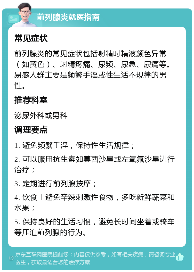 前列腺炎就医指南 常见症状 前列腺炎的常见症状包括射精时精液颜色异常（如黄色）、射精疼痛、尿频、尿急、尿痛等。易感人群主要是频繁手淫或性生活不规律的男性。 推荐科室 泌尿外科或男科 调理要点 1. 避免频繁手淫，保持性生活规律； 2. 可以服用抗生素如莫西沙星或左氧氟沙星进行治疗； 3. 定期进行前列腺按摩； 4. 饮食上避免辛辣刺激性食物，多吃新鲜蔬菜和水果； 5. 保持良好的生活习惯，避免长时间坐着或骑车等压迫前列腺的行为。