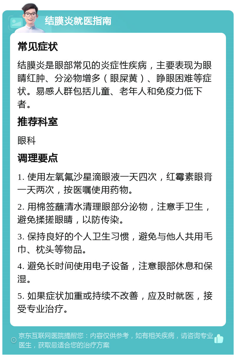 结膜炎就医指南 常见症状 结膜炎是眼部常见的炎症性疾病，主要表现为眼睛红肿、分泌物增多（眼屎黄）、睁眼困难等症状。易感人群包括儿童、老年人和免疫力低下者。 推荐科室 眼科 调理要点 1. 使用左氧氟沙星滴眼液一天四次，红霉素眼膏一天两次，按医嘱使用药物。 2. 用棉签蘸清水清理眼部分泌物，注意手卫生，避免揉搓眼睛，以防传染。 3. 保持良好的个人卫生习惯，避免与他人共用毛巾、枕头等物品。 4. 避免长时间使用电子设备，注意眼部休息和保湿。 5. 如果症状加重或持续不改善，应及时就医，接受专业治疗。