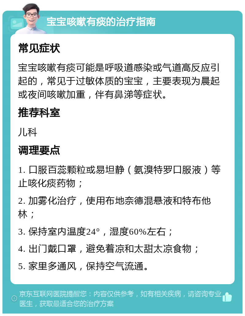 宝宝咳嗽有痰的治疗指南 常见症状 宝宝咳嗽有痰可能是呼吸道感染或气道高反应引起的，常见于过敏体质的宝宝，主要表现为晨起或夜间咳嗽加重，伴有鼻涕等症状。 推荐科室 儿科 调理要点 1. 口服百蕊颗粒或易坦静（氨溴特罗口服液）等止咳化痰药物； 2. 加雾化治疗，使用布地奈德混悬液和特布他林； 3. 保持室内温度24°，湿度60%左右； 4. 出门戴口罩，避免着凉和太甜太凉食物； 5. 家里多通风，保持空气流通。