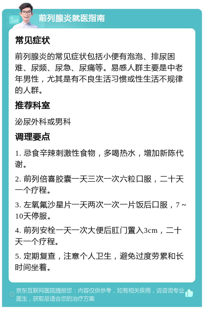 前列腺炎就医指南 常见症状 前列腺炎的常见症状包括小便有泡泡、排尿困难、尿频、尿急、尿痛等。易感人群主要是中老年男性，尤其是有不良生活习惯或性生活不规律的人群。 推荐科室 泌尿外科或男科 调理要点 1. 忌食辛辣刺激性食物，多喝热水，增加新陈代谢。 2. 前列倍喜胶囊一天三次一次六粒口服，二十天一个疗程。 3. 左氧氟沙星片一天两次一次一片饭后口服，7～10天停服。 4. 前列安栓一天一次大便后肛门置入3cm，二十天一个疗程。 5. 定期复查，注意个人卫生，避免过度劳累和长时间坐着。