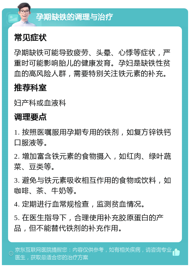 孕期缺铁的调理与治疗 常见症状 孕期缺铁可能导致疲劳、头晕、心悸等症状，严重时可能影响胎儿的健康发育。孕妇是缺铁性贫血的高风险人群，需要特别关注铁元素的补充。 推荐科室 妇产科或血液科 调理要点 1. 按照医嘱服用孕期专用的铁剂，如复方锌铁钙口服液等。 2. 增加富含铁元素的食物摄入，如红肉、绿叶蔬菜、豆类等。 3. 避免与铁元素吸收相互作用的食物或饮料，如咖啡、茶、牛奶等。 4. 定期进行血常规检查，监测贫血情况。 5. 在医生指导下，合理使用补充胶原蛋白的产品，但不能替代铁剂的补充作用。