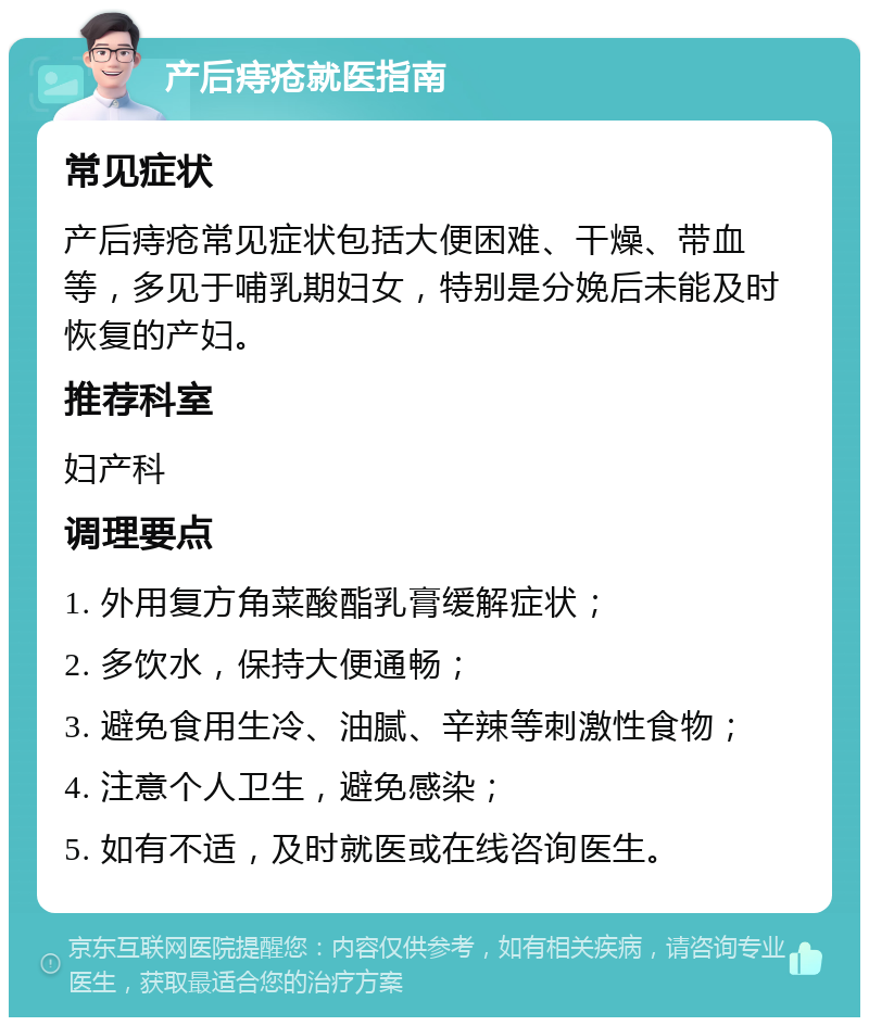 产后痔疮就医指南 常见症状 产后痔疮常见症状包括大便困难、干燥、带血等，多见于哺乳期妇女，特别是分娩后未能及时恢复的产妇。 推荐科室 妇产科 调理要点 1. 外用复方角菜酸酯乳膏缓解症状； 2. 多饮水，保持大便通畅； 3. 避免食用生冷、油腻、辛辣等刺激性食物； 4. 注意个人卫生，避免感染； 5. 如有不适，及时就医或在线咨询医生。