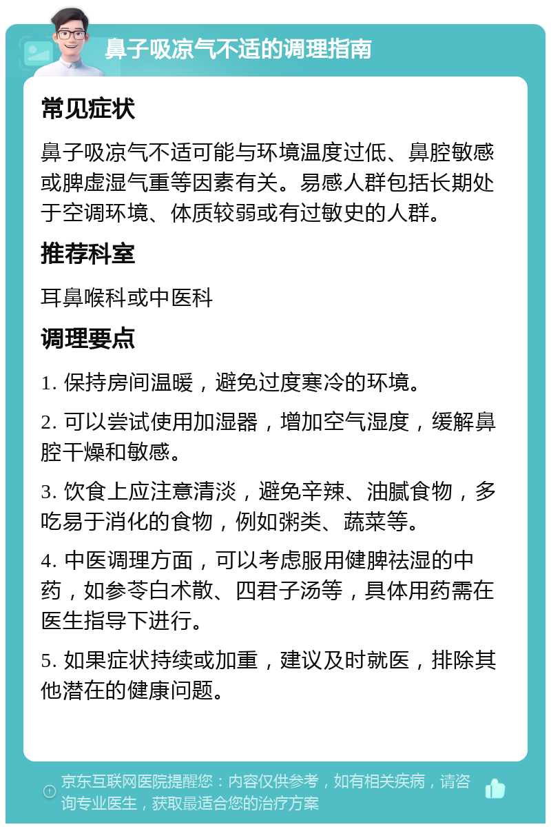 鼻子吸凉气不适的调理指南 常见症状 鼻子吸凉气不适可能与环境温度过低、鼻腔敏感或脾虚湿气重等因素有关。易感人群包括长期处于空调环境、体质较弱或有过敏史的人群。 推荐科室 耳鼻喉科或中医科 调理要点 1. 保持房间温暖，避免过度寒冷的环境。 2. 可以尝试使用加湿器，增加空气湿度，缓解鼻腔干燥和敏感。 3. 饮食上应注意清淡，避免辛辣、油腻食物，多吃易于消化的食物，例如粥类、蔬菜等。 4. 中医调理方面，可以考虑服用健脾祛湿的中药，如参苓白术散、四君子汤等，具体用药需在医生指导下进行。 5. 如果症状持续或加重，建议及时就医，排除其他潜在的健康问题。