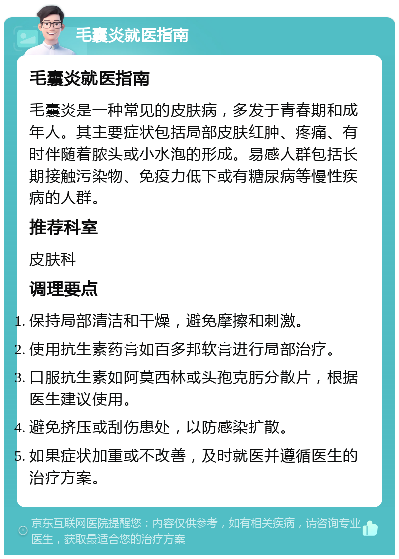 毛囊炎就医指南 毛囊炎就医指南 毛囊炎是一种常见的皮肤病，多发于青春期和成年人。其主要症状包括局部皮肤红肿、疼痛、有时伴随着脓头或小水泡的形成。易感人群包括长期接触污染物、免疫力低下或有糖尿病等慢性疾病的人群。 推荐科室 皮肤科 调理要点 保持局部清洁和干燥，避免摩擦和刺激。 使用抗生素药膏如百多邦软膏进行局部治疗。 口服抗生素如阿莫西林或头孢克肟分散片，根据医生建议使用。 避免挤压或刮伤患处，以防感染扩散。 如果症状加重或不改善，及时就医并遵循医生的治疗方案。