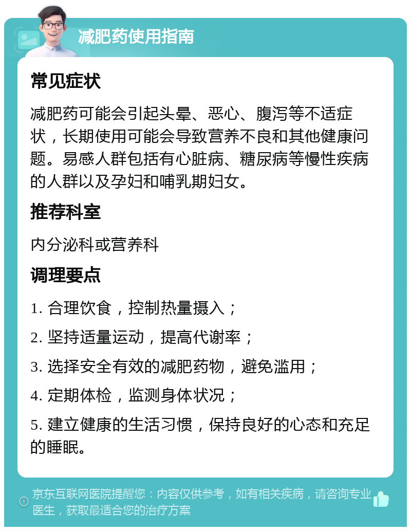 减肥药使用指南 常见症状 减肥药可能会引起头晕、恶心、腹泻等不适症状，长期使用可能会导致营养不良和其他健康问题。易感人群包括有心脏病、糖尿病等慢性疾病的人群以及孕妇和哺乳期妇女。 推荐科室 内分泌科或营养科 调理要点 1. 合理饮食，控制热量摄入； 2. 坚持适量运动，提高代谢率； 3. 选择安全有效的减肥药物，避免滥用； 4. 定期体检，监测身体状况； 5. 建立健康的生活习惯，保持良好的心态和充足的睡眠。