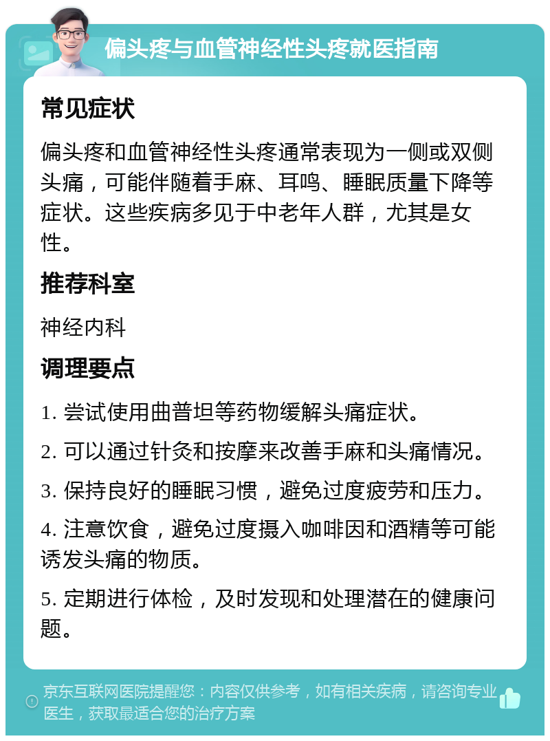 偏头疼与血管神经性头疼就医指南 常见症状 偏头疼和血管神经性头疼通常表现为一侧或双侧头痛，可能伴随着手麻、耳鸣、睡眠质量下降等症状。这些疾病多见于中老年人群，尤其是女性。 推荐科室 神经内科 调理要点 1. 尝试使用曲普坦等药物缓解头痛症状。 2. 可以通过针灸和按摩来改善手麻和头痛情况。 3. 保持良好的睡眠习惯，避免过度疲劳和压力。 4. 注意饮食，避免过度摄入咖啡因和酒精等可能诱发头痛的物质。 5. 定期进行体检，及时发现和处理潜在的健康问题。