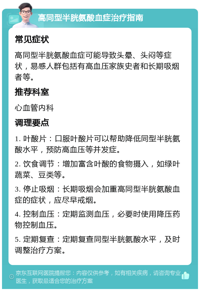 高同型半胱氨酸血症治疗指南 常见症状 高同型半胱氨酸血症可能导致头晕、头闷等症状，易感人群包括有高血压家族史者和长期吸烟者等。 推荐科室 心血管内科 调理要点 1. 叶酸片：口服叶酸片可以帮助降低同型半胱氨酸水平，预防高血压等并发症。 2. 饮食调节：增加富含叶酸的食物摄入，如绿叶蔬菜、豆类等。 3. 停止吸烟：长期吸烟会加重高同型半胱氨酸血症的症状，应尽早戒烟。 4. 控制血压：定期监测血压，必要时使用降压药物控制血压。 5. 定期复查：定期复查同型半胱氨酸水平，及时调整治疗方案。